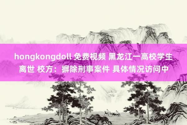 hongkongdoll 免费视频 黑龙江一高校学生离世 校方：摒除刑事案件 具体情况访问中