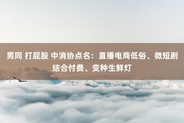 男同 打屁股 中消协点名：直播电商低俗、微短剧结合付费、变种生鲜灯