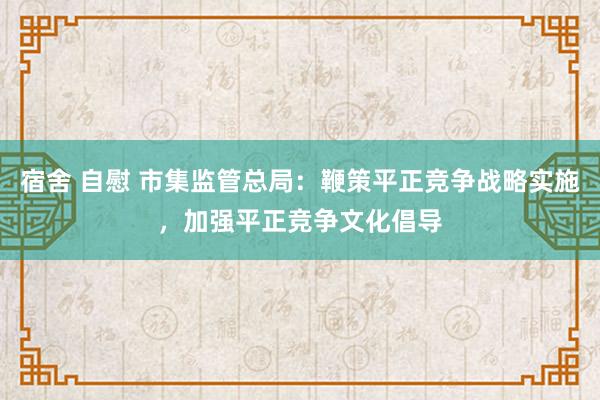 宿舍 自慰 市集监管总局：鞭策平正竞争战略实施，加强平正竞争文化倡导