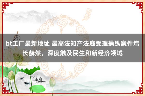 bt工厂最新地址 最高法知产法庭受理操纵案件增长赫然，深度触及民生和新经济领域