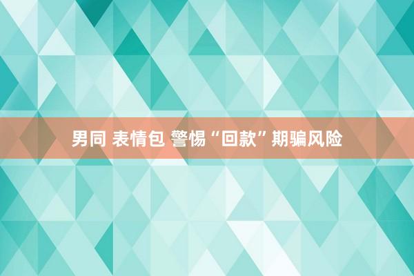 男同 表情包 警惕“回款”期骗风险