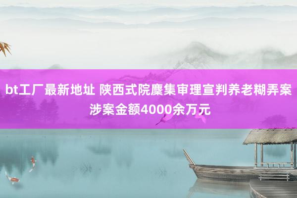 bt工厂最新地址 陕西式院麇集审理宣判养老糊弄案 涉案金额4000余万元