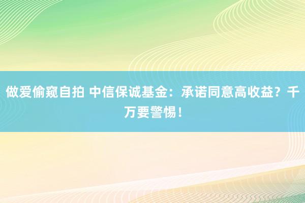 做爱偷窥自拍 中信保诚基金：承诺同意高收益？千万要警惕！