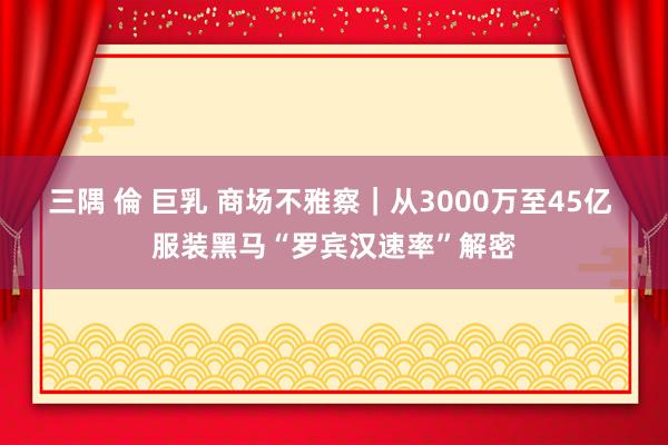 三隅 倫 巨乳 商场不雅察｜从3000万至45亿 服装黑马“罗宾汉速率”解密