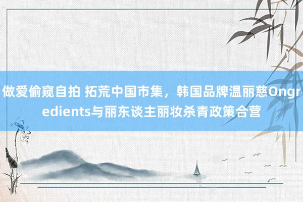 做爱偷窥自拍 拓荒中国市集，韩国品牌温丽慈Ongredients与丽东谈主丽妆杀青政策合营