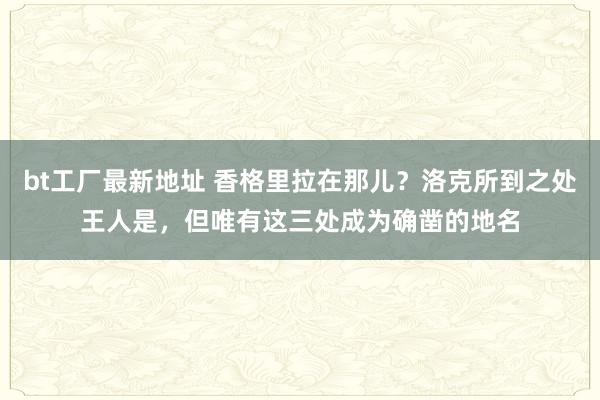 bt工厂最新地址 香格里拉在那儿？洛克所到之处王人是，但唯有这三处成为确凿的地名