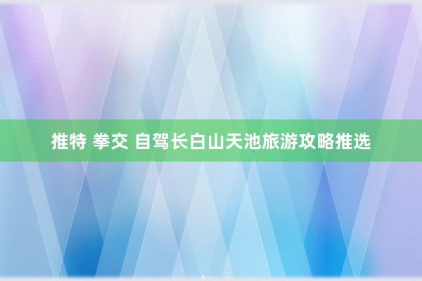 推特 拳交 自驾长白山天池旅游攻略推选