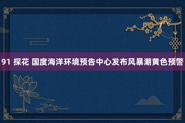 91 探花 国度海洋环境预告中心发布风暴潮黄色预警