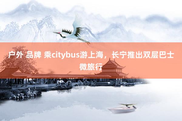 户外 品牌 乘citybus游上海，长宁推出双层巴士微旅行