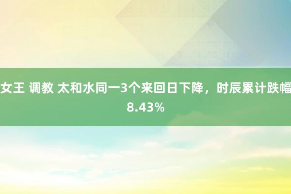 女王 调教 太和水同一3个来回日下降，时辰累计跌幅8.43%