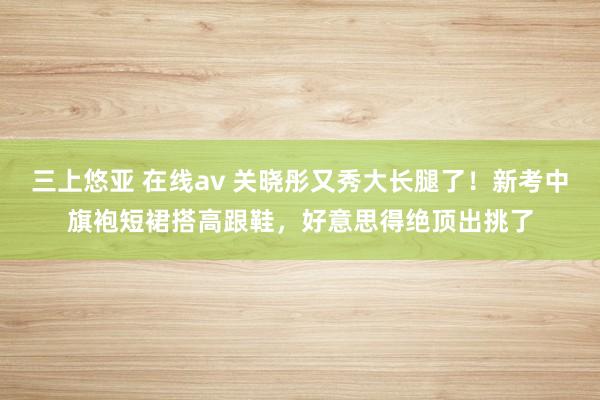 三上悠亚 在线av 关晓彤又秀大长腿了！新考中旗袍短裙搭高跟鞋，好意思得绝顶出挑了