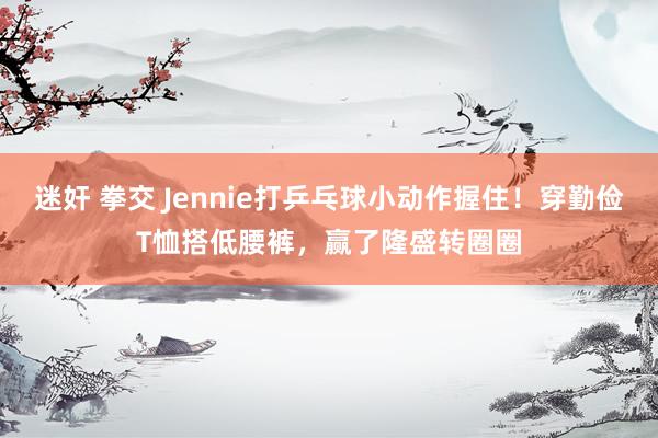 迷奸 拳交 Jennie打乒乓球小动作握住！穿勤俭T恤搭低腰裤，赢了隆盛转圈圈