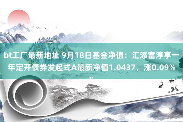 bt工厂最新地址 9月18日基金净值：汇添富淳享一年定开债券发起式A最新净值1.0437，涨0.09%