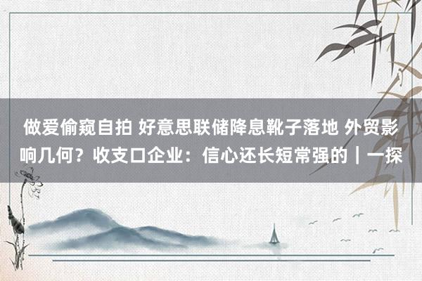 做爱偷窥自拍 好意思联储降息靴子落地 外贸影响几何？收支口企业：信心还长短常强的｜一探