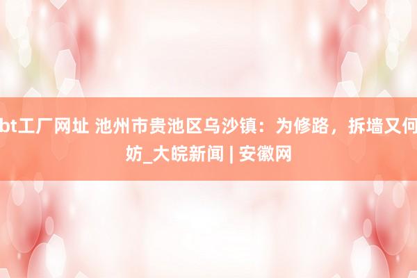 bt工厂网址 池州市贵池区乌沙镇：为修路，拆墙又何妨_大皖新闻 | 安徽网