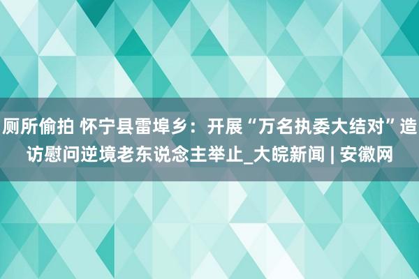 厕所偷拍 怀宁县雷埠乡：开展“万名执委大结对”造访慰问逆境老东说念主举止_大皖新闻 | 安徽网