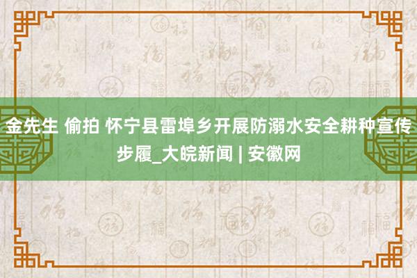 金先生 偷拍 怀宁县雷埠乡开展防溺水安全耕种宣传步履_大皖新闻 | 安徽网