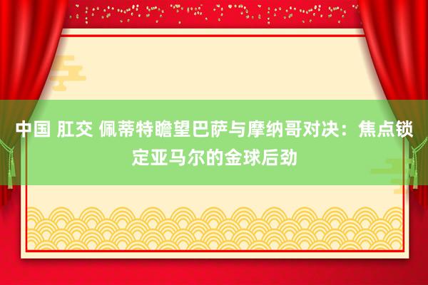 中国 肛交 佩蒂特瞻望巴萨与摩纳哥对决：焦点锁定亚马尔的金球后劲