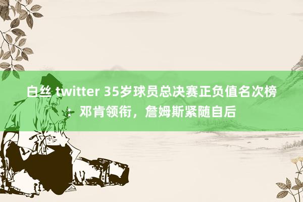 白丝 twitter 35岁球员总决赛正负值名次榜：邓肯领衔，詹姆斯紧随自后