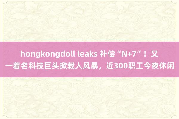 hongkongdoll leaks 补偿“N+7”！又一着名科技巨头掀裁人风暴，近300职工今夜休闲