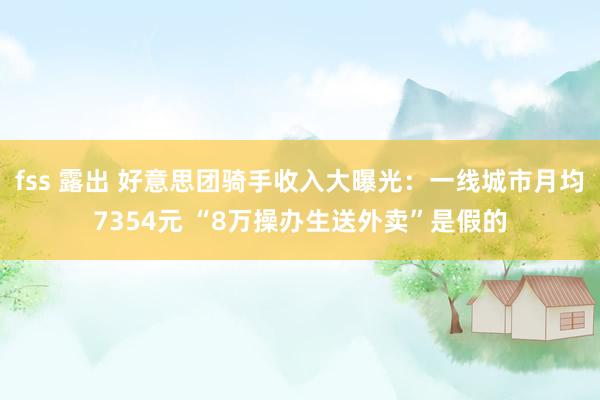 fss 露出 好意思团骑手收入大曝光：一线城市月均7354元 “8万操办生送外卖”是假的