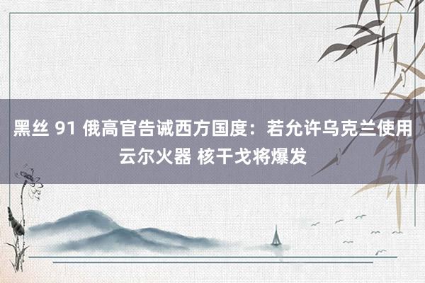 黑丝 91 俄高官告诫西方国度：若允许乌克兰使用云尔火器 核干戈将爆发