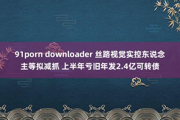 91porn downloader 丝路视觉实控东说念主等拟减抓 上半年亏旧年发2.4亿可转债