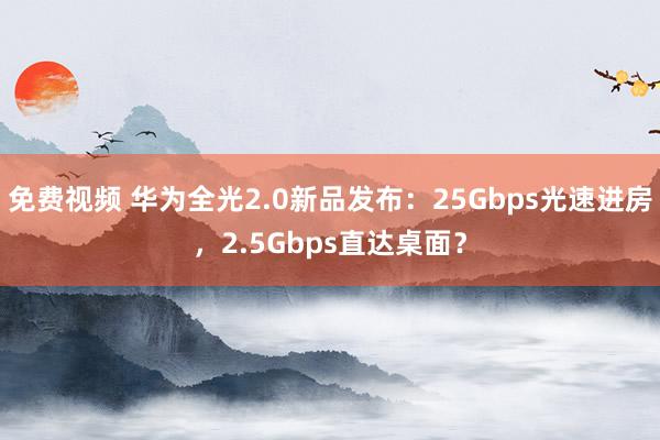 免费视频 华为全光2.0新品发布：25Gbps光速进房，2.5Gbps直达桌面？