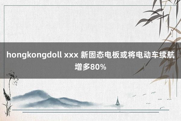 hongkongdoll xxx 新固态电板或将电动车续航增多80%