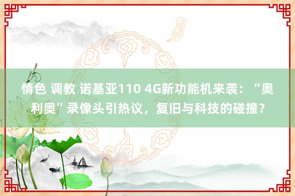 情色 调教 诺基亚110 4G新功能机来袭：“奥利奥”录像头引热议，复旧与科技的碰撞？