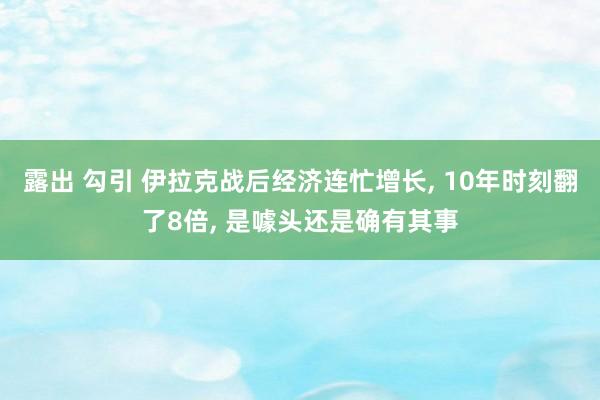 露出 勾引 伊拉克战后经济连忙增长， 10年时刻翻了8倍， 是噱头还是确有其事