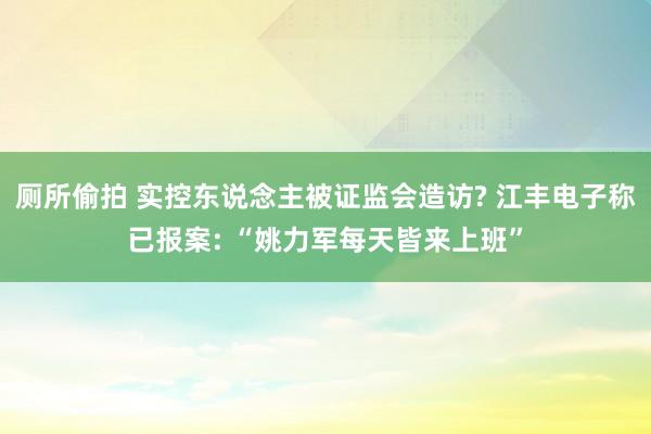 厕所偷拍 实控东说念主被证监会造访? 江丰电子称已报案: “姚力军每天皆来上班”