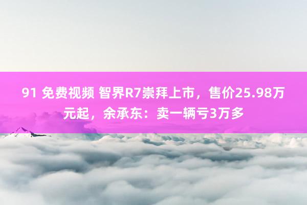 91 免费视频 智界R7崇拜上市，售价25.98万元起，余承东：卖一辆亏3万多