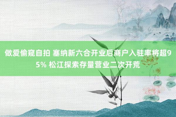 做爱偷窥自拍 塞纳新六合开业后商户入驻率将超95% 松江探索存量营业二次开荒