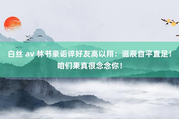 白丝 av 林书豪诟谇好友高以翔：诞辰自平直足！咱们果真很念念你！