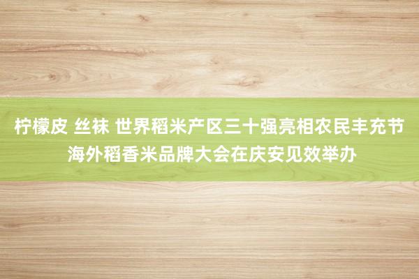 柠檬皮 丝袜 世界稻米产区三十强亮相农民丰充节 海外稻香米品牌大会在庆安见效举办