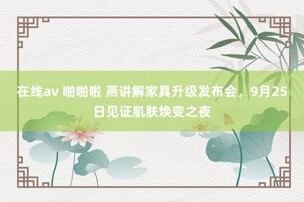 在线av 啪啪啦 燕讲解家具升级发布会，9月25日见证肌肤焕变之夜