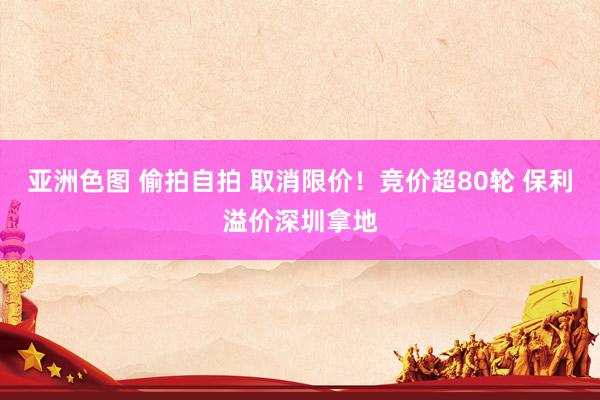 亚洲色图 偷拍自拍 取消限价！竞价超80轮 保利溢价深圳拿地