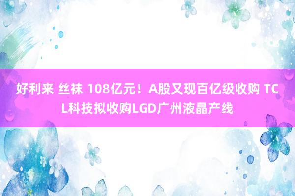 好利来 丝袜 108亿元！A股又现百亿级收购 TCL科技拟收购LGD广州液晶产线