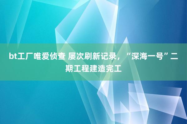 bt工厂唯爱侦查 屡次刷新记录，“深海一号”二期工程建造完工