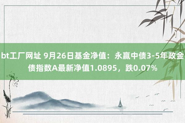 bt工厂网址 9月26日基金净值：永赢中债3-5年政金债指数A最新净值1.0895，跌0.07%