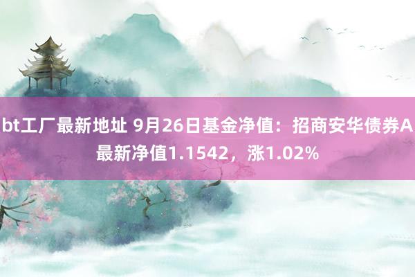 bt工厂最新地址 9月26日基金净值：招商安华债券A最新净值1.1542，涨1.02%