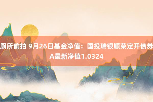 厕所偷拍 9月26日基金净值：国投瑞银顺荣定开债券A最新净值1.0324