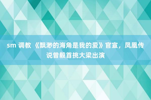 sm 调教 《飘渺的海角是我的爱》官宣，凤凰传说曾毅首挑大梁出演