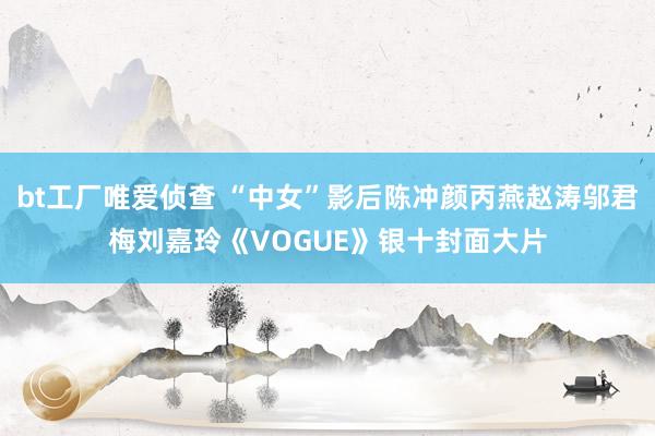 bt工厂唯爱侦查 “中女”影后陈冲颜丙燕赵涛邬君梅刘嘉玲《VOGUE》银十封面大片