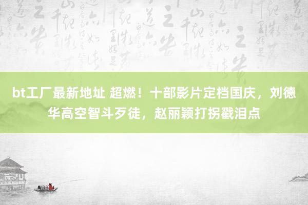 bt工厂最新地址 超燃！十部影片定档国庆，刘德华高空智斗歹徒，赵丽颖打拐戳泪点