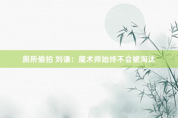 厕所偷拍 刘谦：魔术师始终不会被淘汰