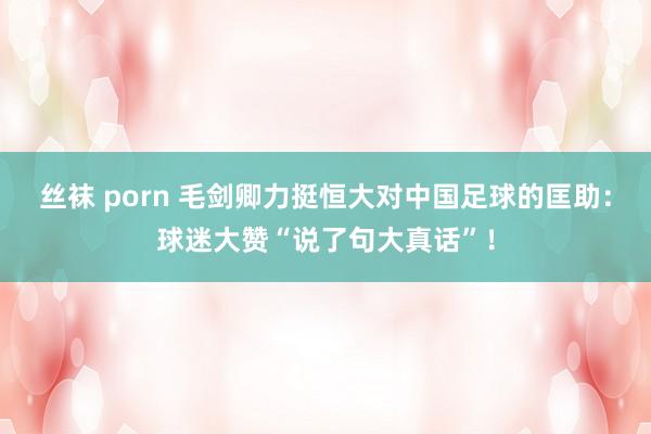 丝袜 porn 毛剑卿力挺恒大对中国足球的匡助：球迷大赞“说了句大真话”！