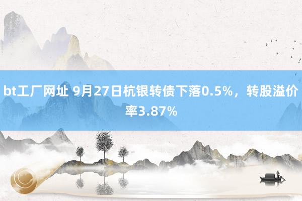 bt工厂网址 9月27日杭银转债下落0.5%，转股溢价率3.87%