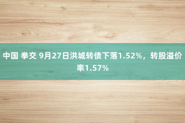 中国 拳交 9月27日洪城转债下落1.52%，转股溢价率1.57%